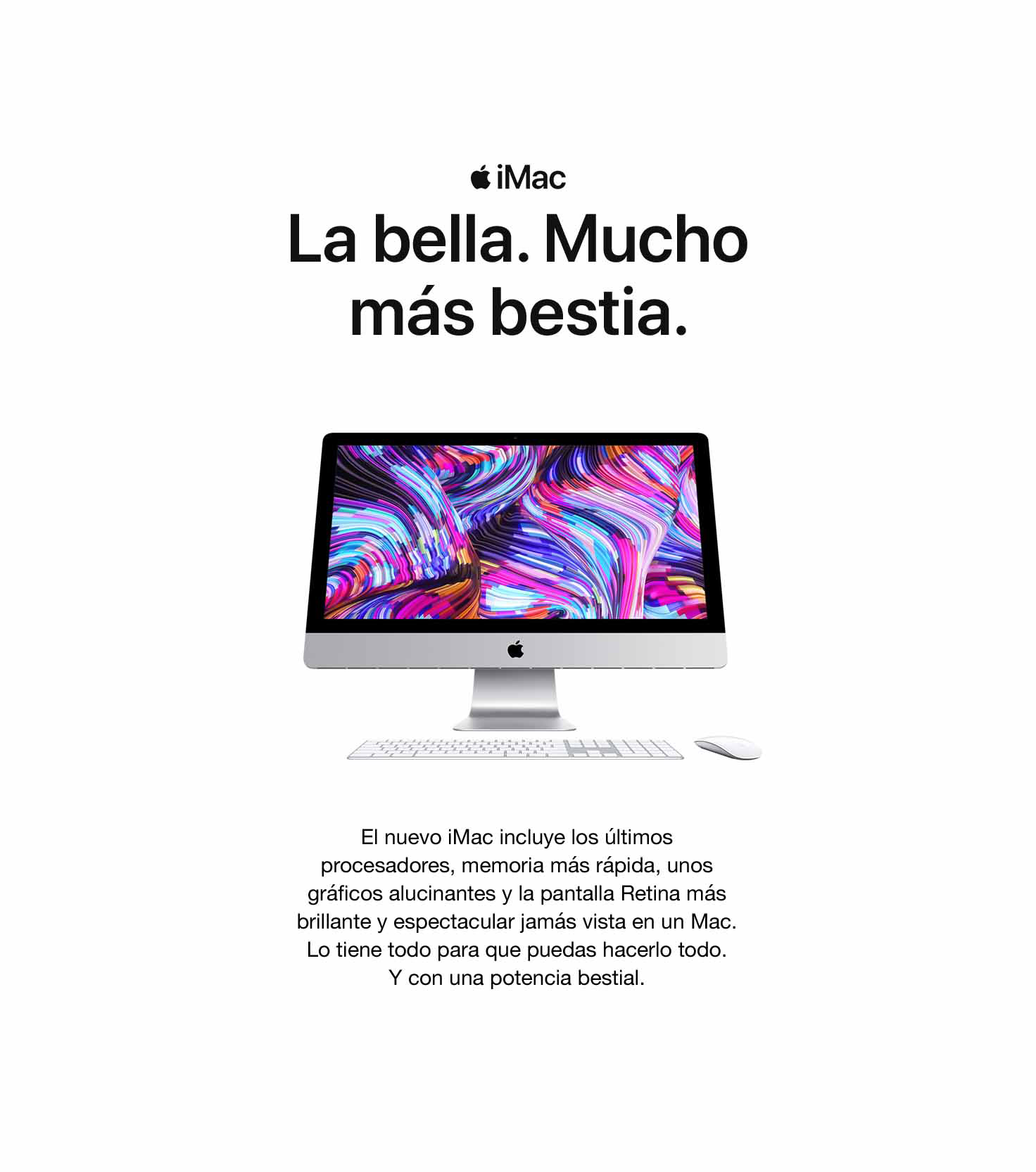 iMac. La bella. Mucho más bestia. El nuevo iMac llega con los últimos procesadores, una memoria más rápida y gráficos espectaculares. Y todo coge vida gracias a la pantalla Retina más brillante y espectacular que ha tenido nunca un iMac. Una auténtica bestia. Capaz de todo.